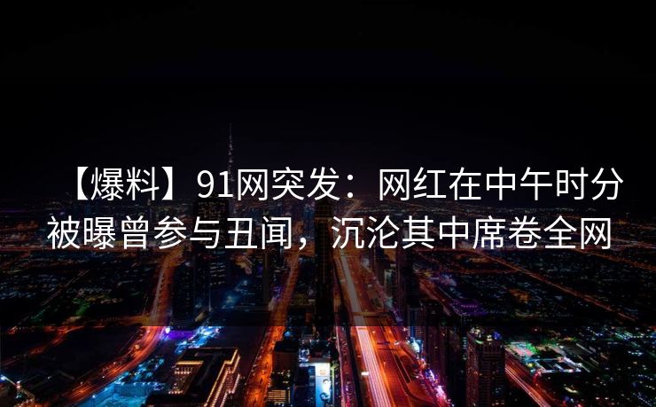 【爆料】91网突发：网红在中午时分被曝曾参与丑闻，沉沦其中席卷全网