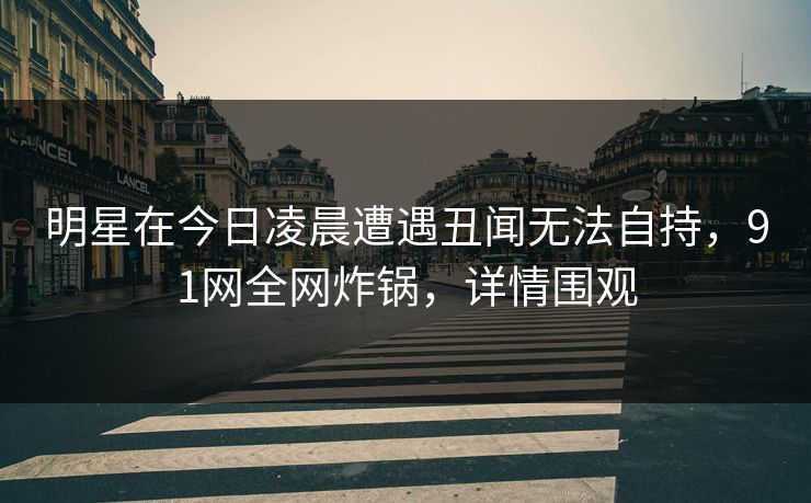 明星在今日凌晨遭遇丑闻无法自持，91网全网炸锅，详情围观