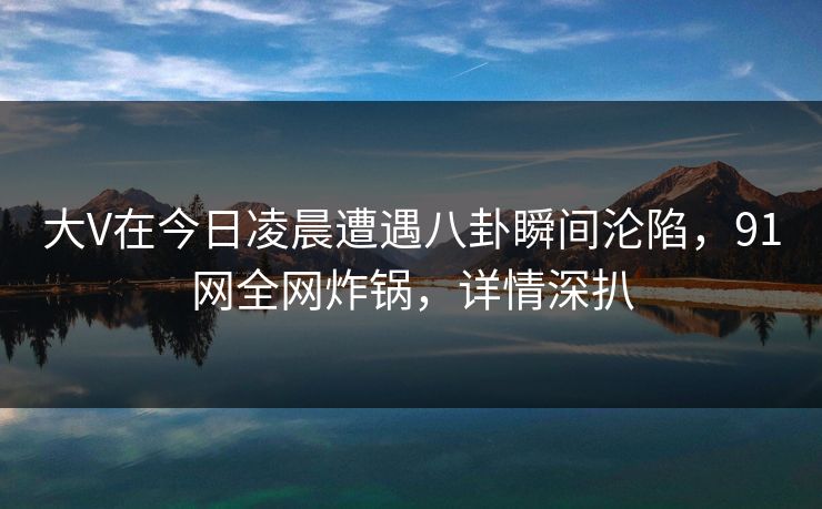 大V在今日凌晨遭遇八卦瞬间沦陷，91网全网炸锅，详情深扒