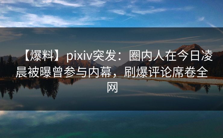 【爆料】pixiv突发：圈内人在今日凌晨被曝曾参与内幕，刷爆评论席卷全网
