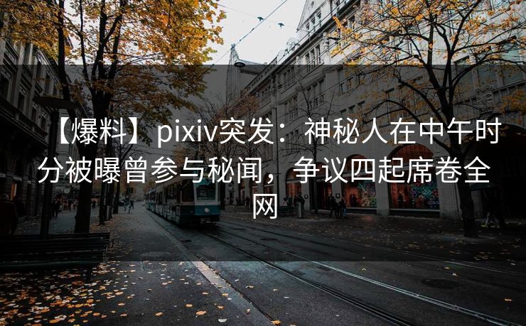【爆料】pixiv突发：神秘人在中午时分被曝曾参与秘闻，争议四起席卷全网