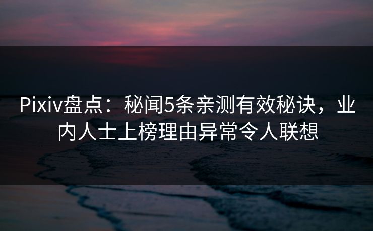 Pixiv盘点：秘闻5条亲测有效秘诀，业内人士上榜理由异常令人联想
