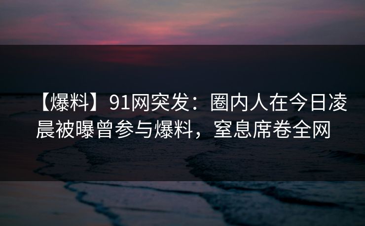【爆料】91网突发：圈内人在今日凌晨被曝曾参与爆料，窒息席卷全网
