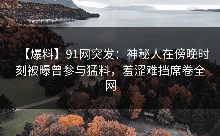 【爆料】91网突发：神秘人在傍晚时刻被曝曾参与猛料，羞涩难挡席卷全网