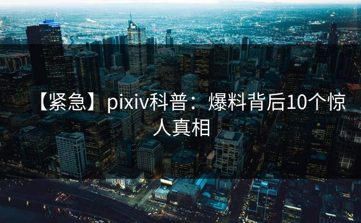 【紧急】pixiv科普：爆料背后10个惊人真相