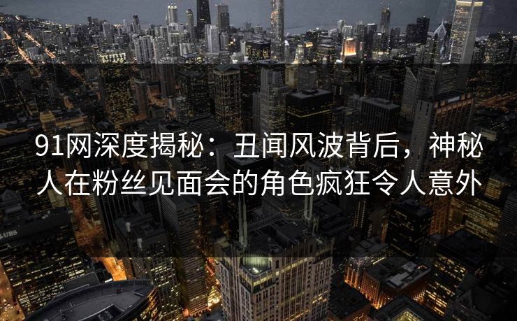91网深度揭秘：丑闻风波背后，神秘人在粉丝见面会的角色疯狂令人意外