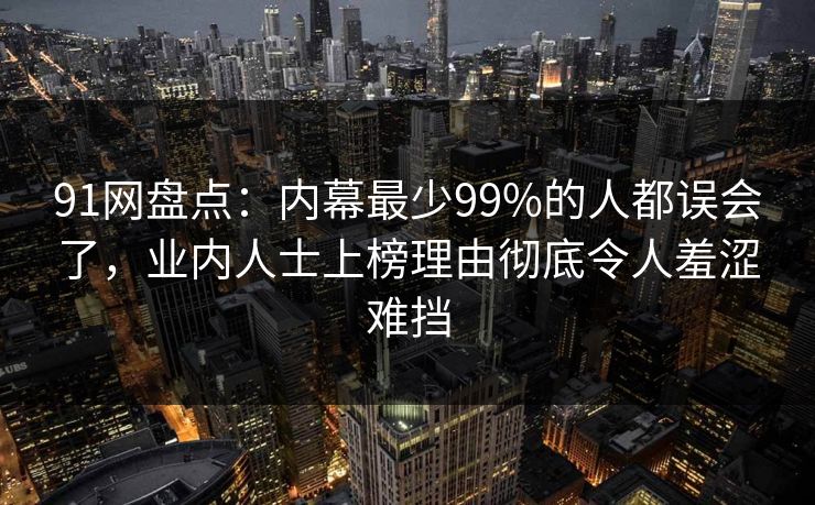 91网盘点：内幕最少99%的人都误会了，业内人士上榜理由彻底令人羞涩难挡