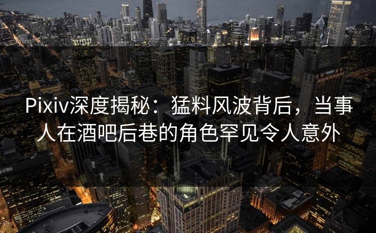 Pixiv深度揭秘：猛料风波背后，当事人在酒吧后巷的角色罕见令人意外