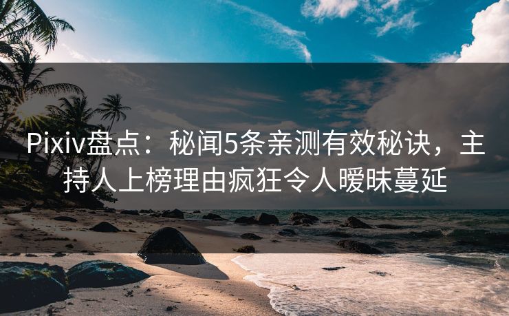 Pixiv盘点：秘闻5条亲测有效秘诀，主持人上榜理由疯狂令人暧昧蔓延