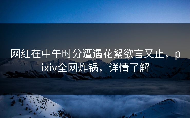 网红在中午时分遭遇花絮欲言又止，pixiv全网炸锅，详情了解