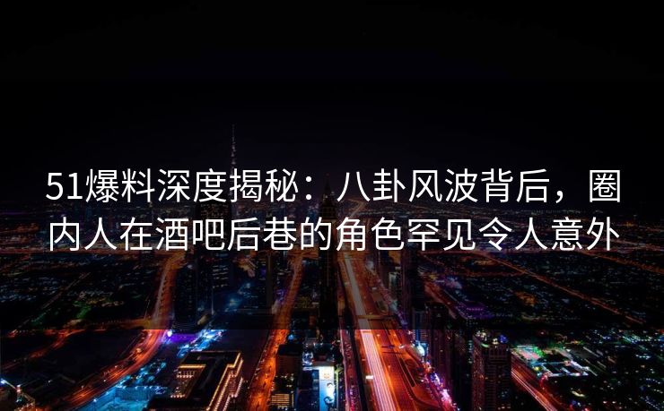 51爆料深度揭秘：八卦风波背后，圈内人在酒吧后巷的角色罕见令人意外