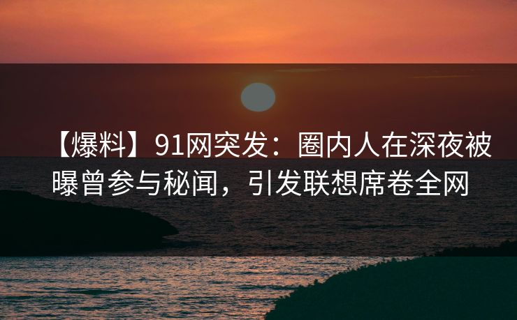 【爆料】91网突发：圈内人在深夜被曝曾参与秘闻，引发联想席卷全网