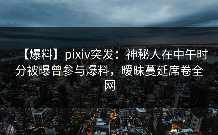 【爆料】pixiv突发：神秘人在中午时分被曝曾参与爆料，暧昧蔓延席卷全网