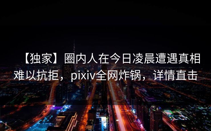 【独家】圈内人在今日凌晨遭遇真相难以抗拒，pixiv全网炸锅，详情直击