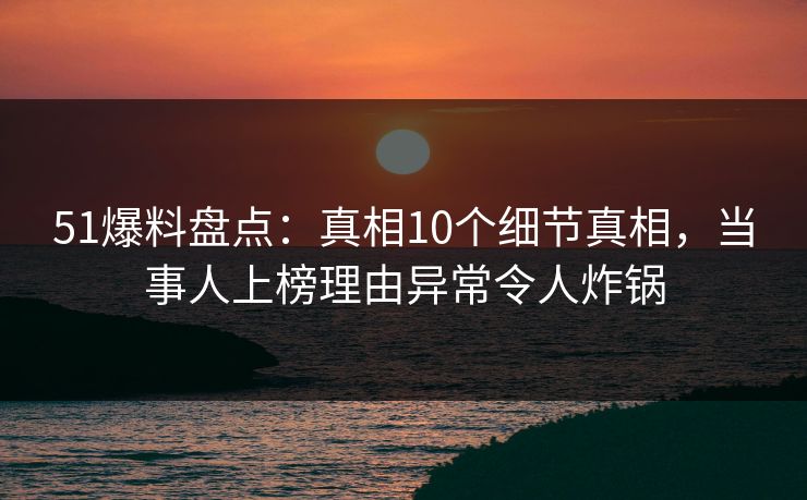 51爆料盘点：真相10个细节真相，当事人上榜理由异常令人炸锅