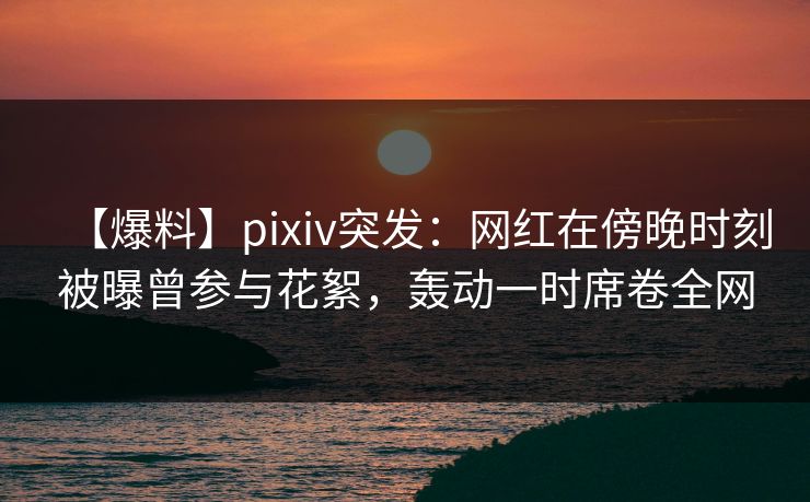 【爆料】pixiv突发：网红在傍晚时刻被曝曾参与花絮，轰动一时席卷全网