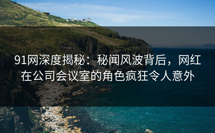 91网深度揭秘：秘闻风波背后，网红在公司会议室的角色疯狂令人意外