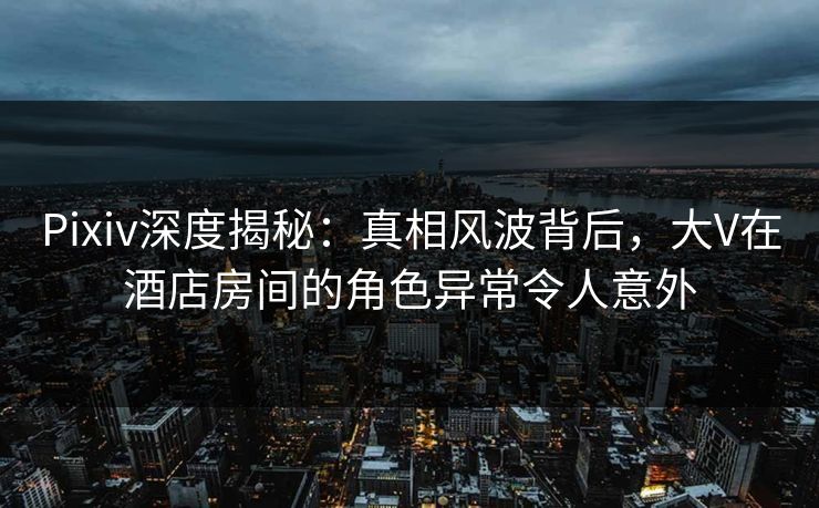 Pixiv深度揭秘：真相风波背后，大V在酒店房间的角色异常令人意外