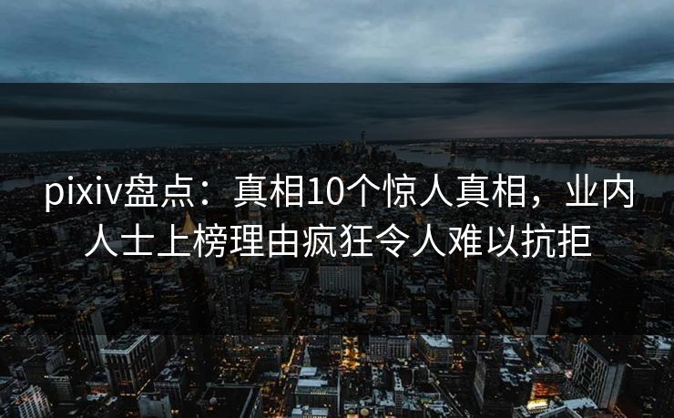 pixiv盘点：真相10个惊人真相，业内人士上榜理由疯狂令人难以抗拒