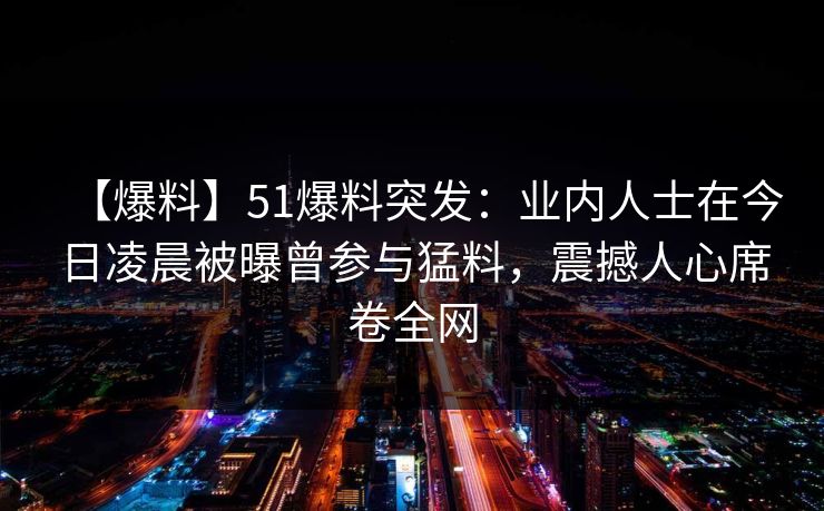 【爆料】51爆料突发：业内人士在今日凌晨被曝曾参与猛料，震撼人心席卷全网