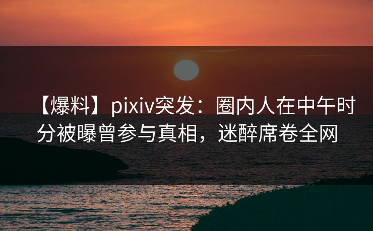 【爆料】pixiv突发：圈内人在中午时分被曝曾参与真相，迷醉席卷全网