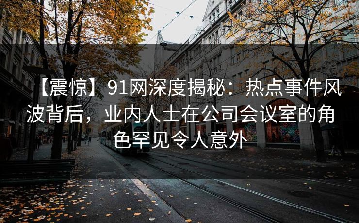 【震惊】91网深度揭秘：热点事件风波背后，业内人士在公司会议室的角色罕见令人意外