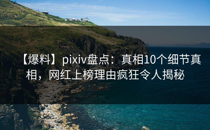 【爆料】pixiv盘点：真相10个细节真相，网红上榜理由疯狂令人揭秘