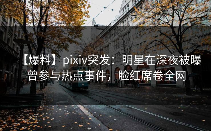 【爆料】pixiv突发：明星在深夜被曝曾参与热点事件，脸红席卷全网