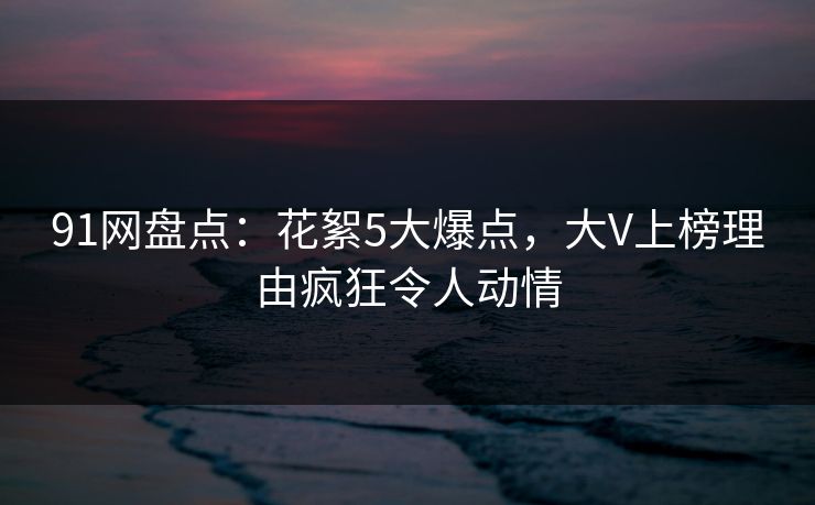 91网盘点：花絮5大爆点，大V上榜理由疯狂令人动情