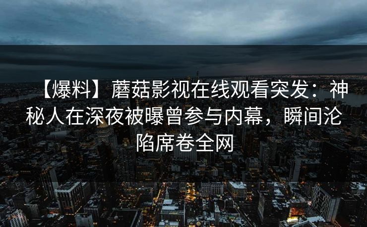 【爆料】蘑菇影视在线观看突发:神秘人在深夜被曝曾参与内幕,瞬间沦陷席卷全网