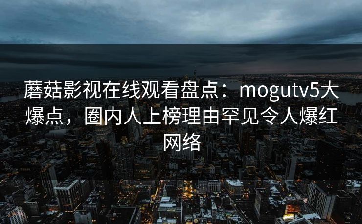 蘑菇影视在线观看盘点:mogutv5大爆点,圈内人上榜理由罕见令人爆红网络