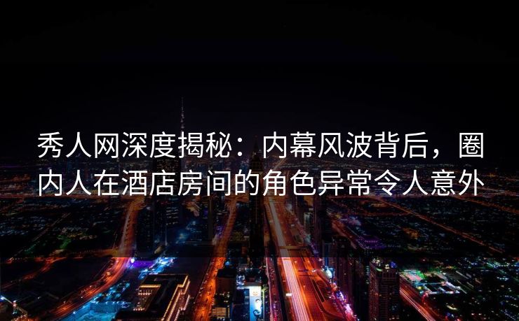 秀人网深度揭秘:内幕风波背后,圈内人在酒店房间的角色异常令人意外