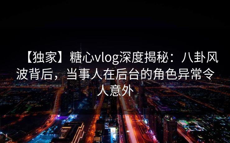 【独家】糖心vlog深度揭秘:八卦风波背后,当事人在后台的角色异常令人意外