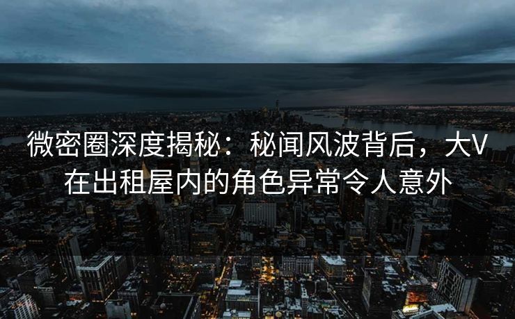 微密圈深度揭秘：秘闻风波背后，大V在出租屋内的角色异常令人意外