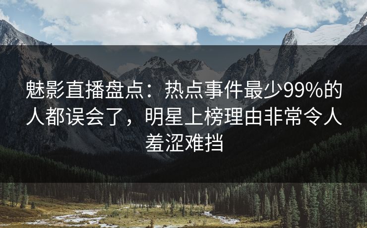 魅影直播盘点：热点事件最少99%的人都误会了，明星上榜理由非常令人羞涩难挡