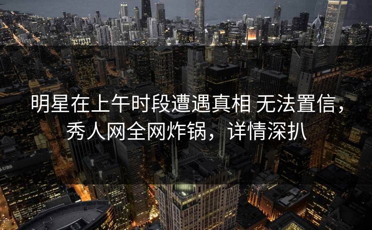 明星在上午时段遭遇真相 无法置信，秀人网全网炸锅，详情深扒