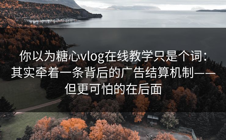 你以为糖心vlog在线教学只是个词：其实牵着一条背后的广告结算机制——但更可怕的在后面