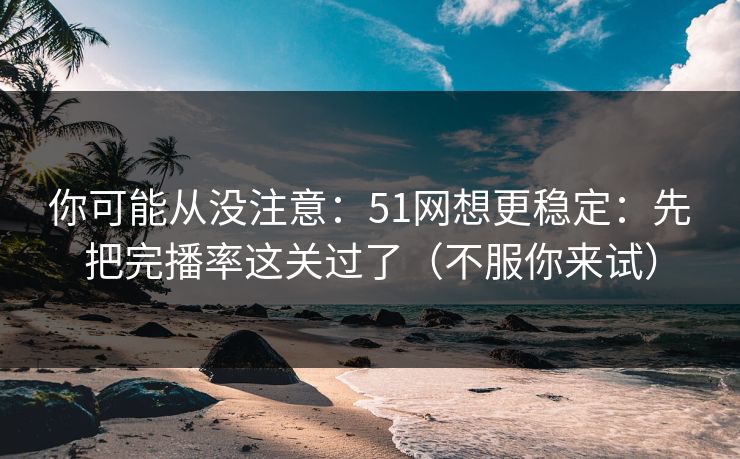 你可能从没注意：51网想更稳定：先把完播率这关过了（不服你来试）