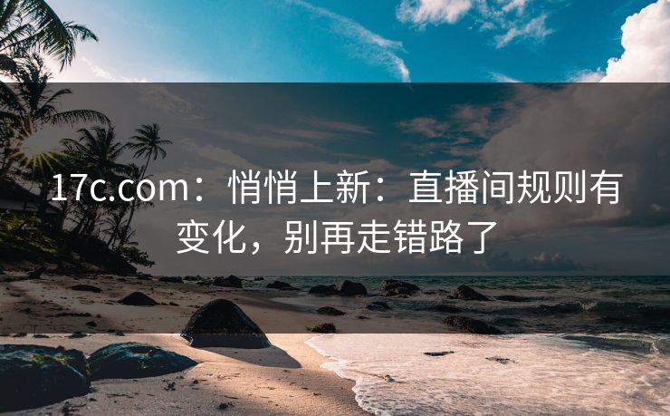 17c.com：悄悄上新：直播间规则有变化，别再走错路了