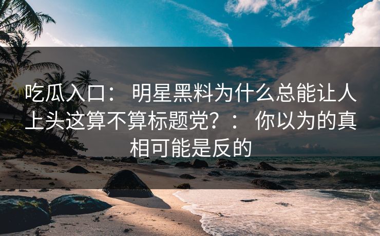 吃瓜入口: 明星黑料为什么总能让人上头这算不算标题党?: 你以为的真相可能是反的