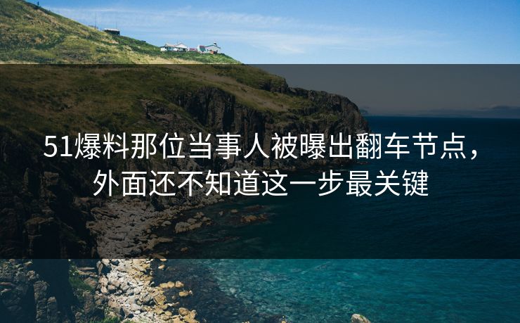 51爆料那位当事人被曝出翻车节点，外面还不知道这一步最关键