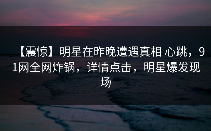 【震惊】明星在昨晚遭遇真相 心跳，91网全网炸锅，详情点击，明星爆发现场