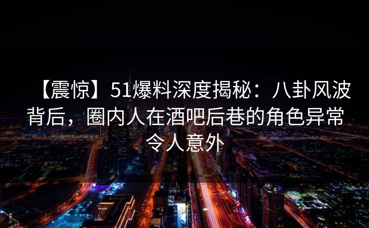 【震惊】51爆料深度揭秘：八卦风波背后，圈内人在酒吧后巷的角色异常令人意外