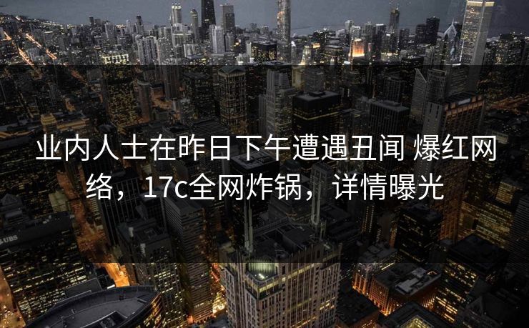 业内人士在昨日下午遭遇丑闻 爆红网络,17c全网炸锅,详情曝光
