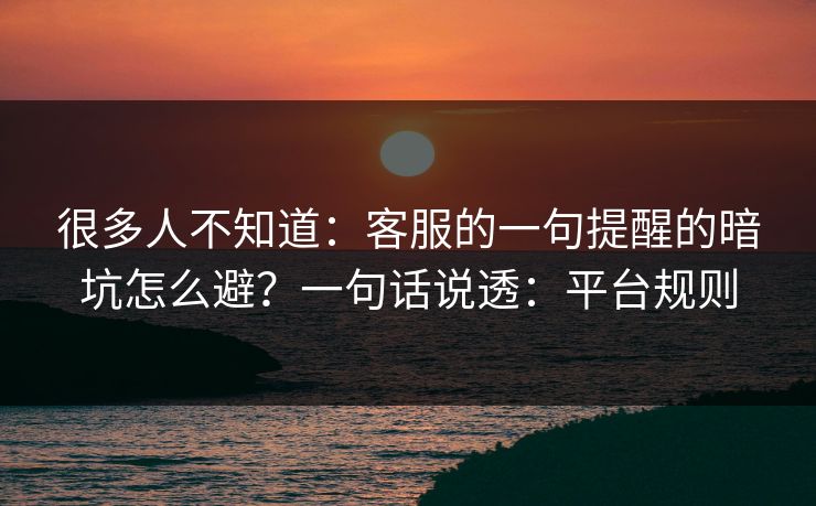 很多人不知道:客服的一句提醒的暗坑怎么避?一句话说透:平台规则